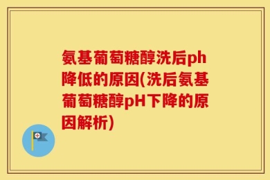 氨基葡萄糖醇洗后ph降低的原因(洗后氨基葡萄糖醇pH下降的原因解析)