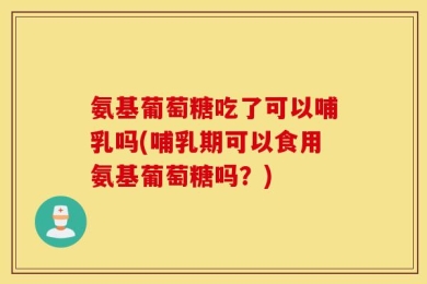 氨基葡萄糖吃了可以哺乳吗(哺乳期可以食用氨基葡萄糖吗？)