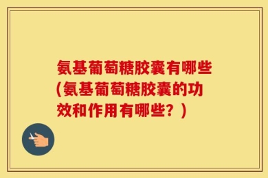 氨基葡萄糖胶囊有哪些(氨基葡萄糖胶囊的功效和作用有哪些？)