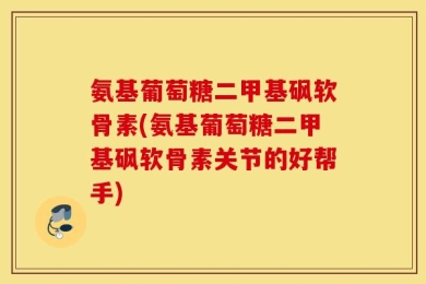 氨基葡萄糖二甲基砜软骨素(氨基葡萄糖二甲基砜软骨素关节的好帮手)
