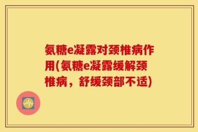氨糖e凝露对颈椎病作用(氨糖e凝露缓解颈椎病，舒缓颈部不适)