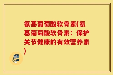 氨基葡萄酸软骨素(氨基葡萄酸软骨素：保护关节健康的有效营养素)