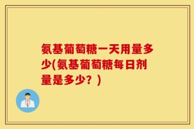 氨基葡萄糖一天用量多少(氨基葡萄糖每日剂量是多少？)