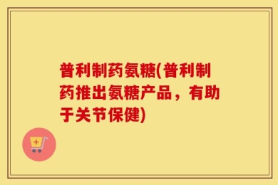 普利制药氨糖(普利制药推出氨糖产品，有助于关节保健)