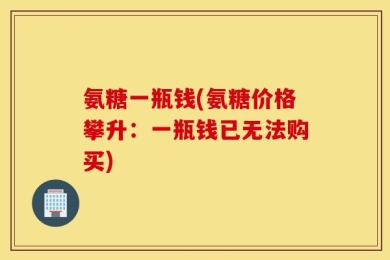 氨糖一瓶钱(氨糖价格攀升：一瓶钱已无法购买)