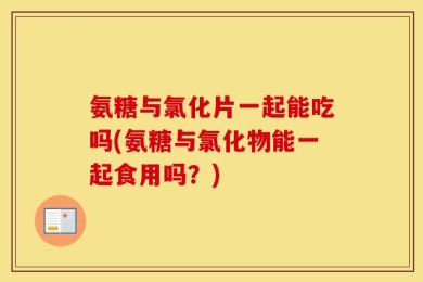 氨糖与氯化片一起能吃吗(氨糖与氯化物能一起食用吗？)