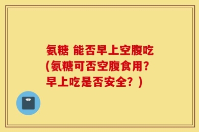 氨糖 能否早上空腹吃(氨糖可否空腹食用？早上吃是否安全？)