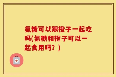 氨糖可以跟橙子一起吃吗(氨糖和橙子可以一起食用吗？)