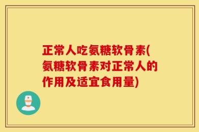 正常人吃氨糖软骨素(氨糖软骨素对正常人的作用及适宜食用量)
