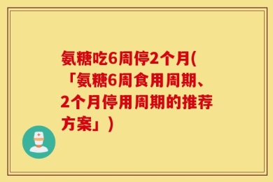 氨糖吃6周停2个月(「氨糖6周食用周期、2个月停用周期的推荐方案」)