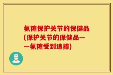 氨糖保护关节的保健品(保护关节的保健品——氨糖受到追捧)