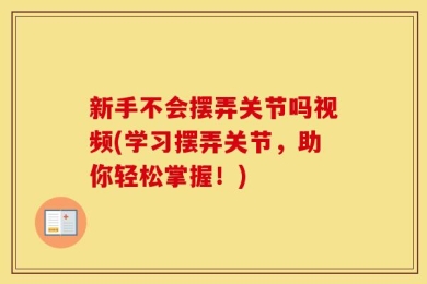 新手不会摆弄关节吗视频(学习摆弄关节，助你轻松掌握！)