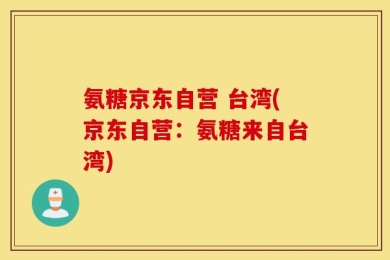 氨糖京东自营 台湾(京东自营：氨糖来自台湾)