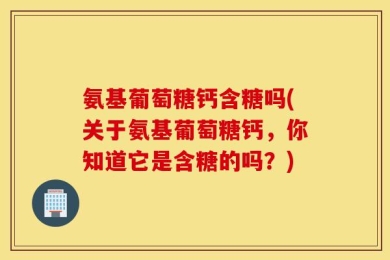 氨基葡萄糖钙含糖吗(关于氨基葡萄糖钙，你知道它是含糖的吗？)