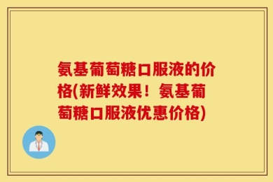 氨基葡萄糖口服液的价格(新鲜效果！氨基葡萄糖口服液优惠价格)
