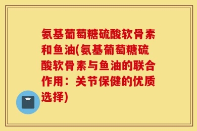 氨基葡萄糖硫酸软骨素和鱼油(氨基葡萄糖硫酸软骨素与鱼油的联合作用：关节保健的优质选择)