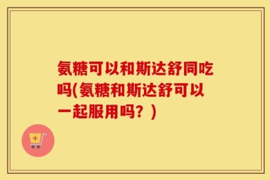 氨糖可以和斯达舒同吃吗(氨糖和斯达舒可以一起服用吗？)