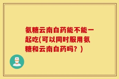 氨糖云南白药能不能一起吃(可以同时服用氨糖和云南白药吗？)