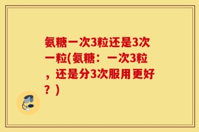 氨糖一次3粒还是3次一粒(氨糖：一次3粒，还是分3次服用更好？)