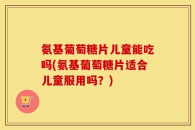 氨基葡萄糖片儿童能吃吗(氨基葡萄糖片适合儿童服用吗？)