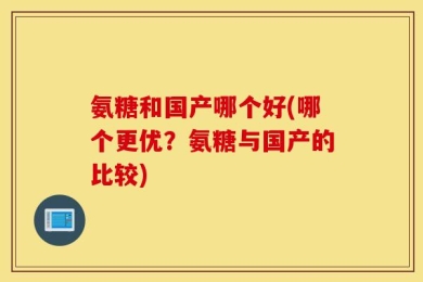 氨糖和国产哪个好(哪个更优？氨糖与国产的比较)