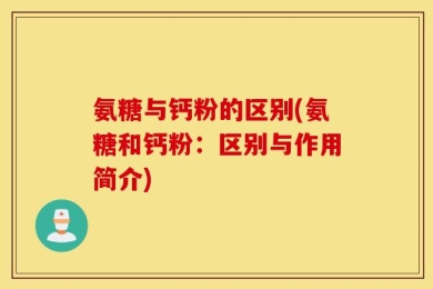 氨糖与钙粉的区别(氨糖和钙粉：区别与作用简介)