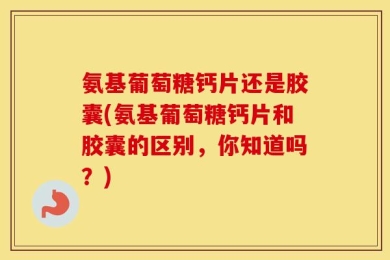 氨基葡萄糖钙片还是胶囊(氨基葡萄糖钙片和胶囊的区别，你知道吗？)