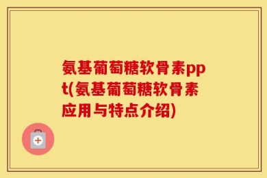 氨基葡萄糖软骨素ppt(氨基葡萄糖软骨素应用与特点介绍)