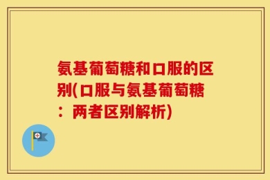 氨基葡萄糖和口服的区别(口服与氨基葡萄糖：两者区别解析)