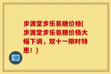 步源堂步乐氨糖价格(步源堂步乐氨糖价格大幅下调，双十一限时特惠！)