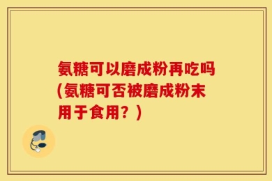 氨糖可以磨成粉再吃吗(氨糖可否被磨成粉末用于食用？)