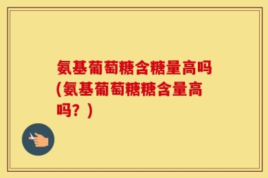 氨基葡萄糖含糖量高吗(氨基葡萄糖糖含量高吗？)