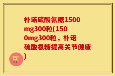 朴诺硫酸氨糖1500mg300粒(1500mg300粒，朴诺硫酸氨糖提高关节健康)