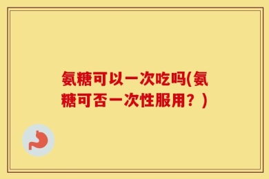 氨糖可以一次吃吗(氨糖可否一次性服用？)