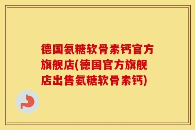 德国氨糖软骨素钙官方旗舰店(德国官方旗舰店出售氨糖软骨素钙)