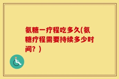氨糖一疗程吃多久(氨糖疗程需要持续多少时间？)