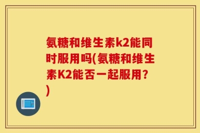氨糖和维生素k2能同时服用吗(氨糖和维生素K2能否一起服用？)