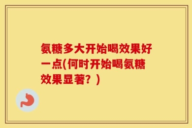 氨糖多大开始喝效果好一点(何时开始喝氨糖效果显著？)