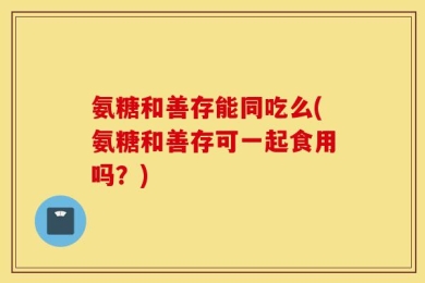 氨糖和善存能同吃么(氨糖和善存可一起食用吗？)