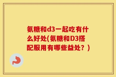 氨糖和d3一起吃有什么好处(氨糖和D3搭配服用有哪些益处？)