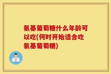氨基葡萄糖什么年龄可以吃(何时开始适合吃氨基葡萄糖)