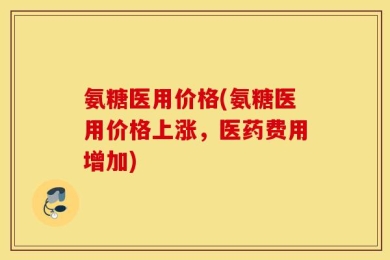 氨糖医用价格(氨糖医用价格上涨，医药费用增加)