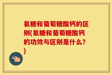 氨糖和葡萄糖酸钙的区别(氨糖和葡萄糖酸钙的功效与区别是什么？)