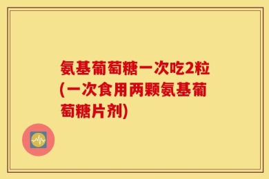 氨基葡萄糖一次吃2粒(一次食用两颗氨基葡萄糖片剂)