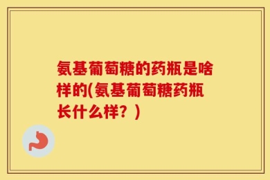 氨基葡萄糖的药瓶是啥样的(氨基葡萄糖药瓶长什么样？)