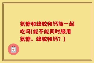 氨糖和蜂胶和钙能一起吃吗(能不能同时服用氨糖、蜂胶和钙？)