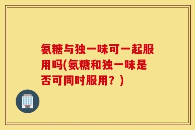 氨糖与独一味可一起服用吗(氨糖和独一味是否可同时服用？)