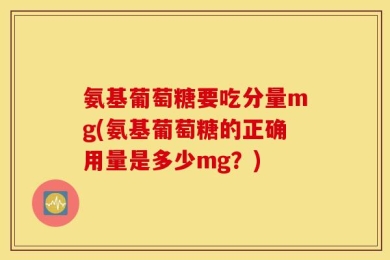 氨基葡萄糖要吃分量mg(氨基葡萄糖的正确用量是多少mg？)
