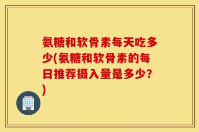 氨糖和软骨素每天吃多少(氨糖和软骨素的每日推荐摄入量是多少？)