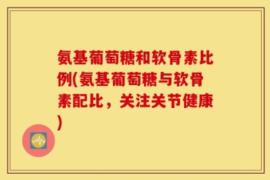 氨基葡萄糖和软骨素比例(氨基葡萄糖与软骨素配比，关注关节健康)